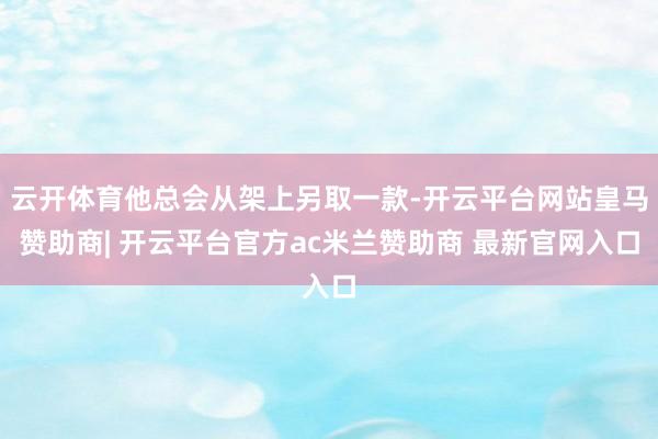 云开体育他总会从架上另取一款-开云平台网站皇马赞助商| 开云平台官方ac米兰赞助商 最新官网入口
